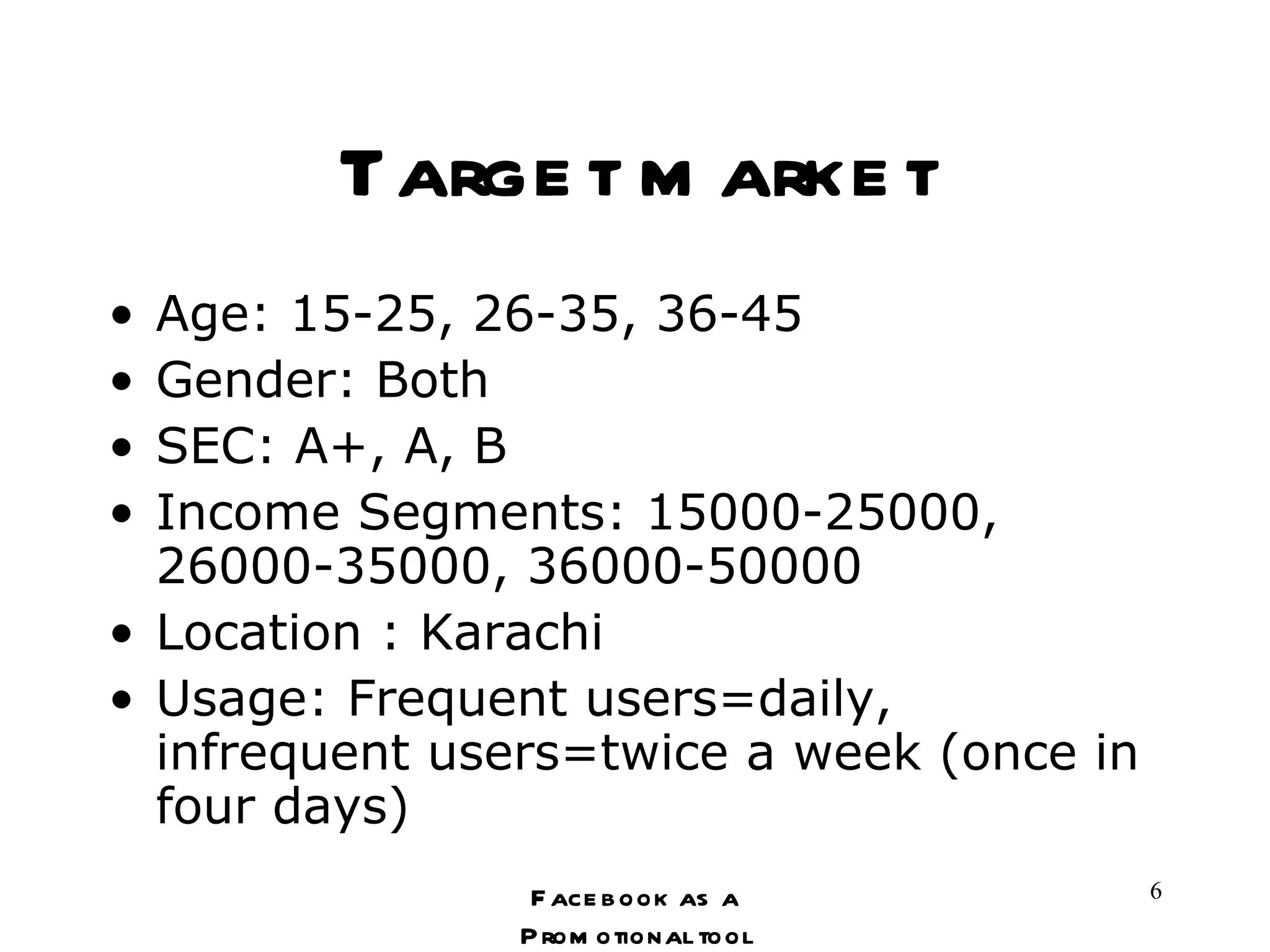 Target market Age: 15-25, 26-35, 36-45 Gender: Both SEC: A+, A, B Income Segments: 15000-25000, 26000-35000, 36000-50000 Location : Karachi Usage: Frequent users=daily, infrequent users=twice a week (once in four days) Facebook as a Promotional tool 