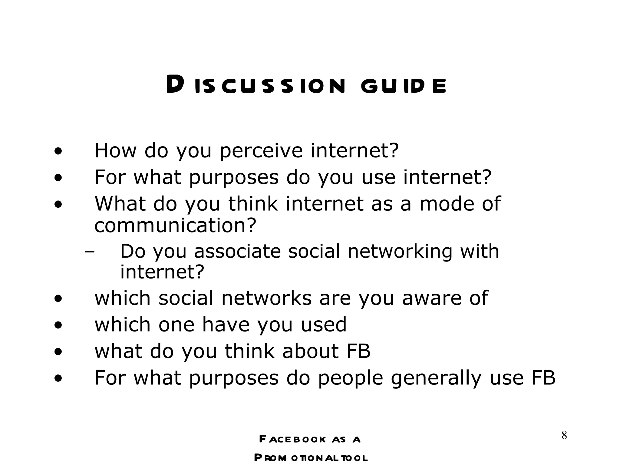 Discussion guide How do you perceive internet? For what purposes do you use internet? What do you think internet as a mode of communication? Do you associate social networking with internet? which social networks are you aware of which one have you used what do you think about FB For what purposes do people generally use FB Facebook as a Promotional tool 
