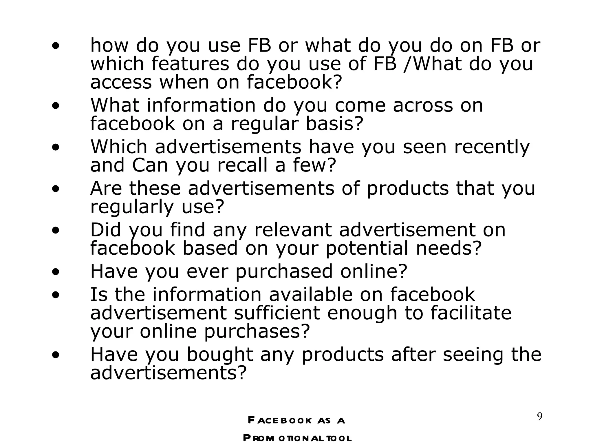 how do you use FB or what do you do on FB or which features do you use of FB /What do you access when on facebook? What information do you come across on facebook on a regular basis? Which advertisements have you seen recently and Can you recall a few? Are these advertisements of products that you regularly use? Did you find any relevant advertisement on facebook based on your potential needs? Have you ever purchased online? Is the information available on facebook advertisement sufficient enough to facilitate your online purchases? Have you bought any products after seeing the advertisements? Facebook as a Promotional tool 