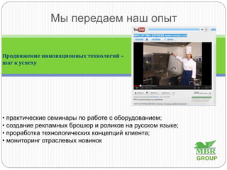 Мы передаем наш опыт
• практические семинары по работе с оборудованием;
• создание рекламных брошюр и роликов на русском языке;
• проработка технологических концепций клиента;
• мониторинг отраслевых новинок
Продвижение инновационных технологий –
шаг к успеху
GROUP
 