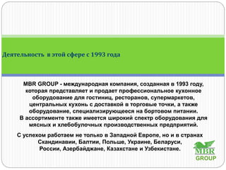 MBR GROUP - международная компания, созданная в 1993 году,
которая представляет и продает профессиональное кухонное
оборудование для гостиниц, ресторанов, супермаркетов,
центральных кухонь с доставкой в торговые точки, а также
оборудование, специализирующееся на бортовом питании.
В ассортименте также имеется широкий спектр оборудования для
мясных и хлебобулочных производственных предприятий.
С успехом работаем не только в Западной Европе, но и в странах
Скандинавии, Балтии, Польше, Украине, Беларуси,
России, Азербайджане, Казахстане и Узбекистане.
Деятельность в этой сфере с 1993 года
GROUP
 
