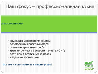 Наш фокус – профессиональная кухня
MBR GROUP– это
• команда с многолетним опытом;
• собственный проектный отдел;
• опытная сервисная служба;
• тренинг-центры в Беларуси и странах СНГ;
• партнеры в различных регионах;
• надежные поставщики
Все это – залог качества наших услуг!
GROUP
 