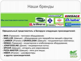 Наши бренды
Мы поставляем качество
Официальный представитель в Беларуси следующих производителей:
- MKN (Германия) - тепловое оборудование;
- HAELLDE (Швеция) - оборудование для переработки овощей и фруктов;
- LAMBER (Италия) и GRANULDISK (Швеция) - посудомоечные комплексы;
- DEBAG (Германия) - кондитерское и хлебопекарное оборудование;
- JONIFOODLINE (Дания) - пищеварочные котлы;
- SPICER (Швеция) - аппараты для маринования;
- PIZZA MASTER (Швеция) - печи для пиццы;
- HIBER (Италия) – шокофростеры
и других производителей.
GROUP
 