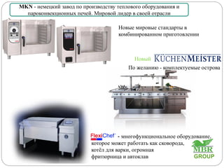 Новый
По желанию - комплектуемые острова
MKN - немецкий завод по производству теплового оборудования и
парoконвекционных печей. Мировой лидер в своей отрасли
- многофункциональное оборудование,
которое может работать как сковорода,
котёл для варки, огромная
фритюрница и автоклав
Новые мировые стандарты в
комбинированном приготовлении
GROUP
 