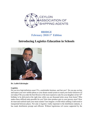 BRIDGE
February 2018 1st
Edition
Introducing Logistics Education in Schools
Dr. Lalith Edirisinghe
Logistics
Do you love high definition smart TVs, comfortable furniture, and fast cars? Do you pay on-line
and expect your new mobile phone or your dream sound system to reach your home tomorrow (if
not today)? Do you order the best flowers or the most expensive cake for your daughter on her 16th
birthday to be delivered at the right time while you are thousand miles away from home? Who
makes these difficult tasks possible for you? How does produce gets to your grocery store? How
do meat and seafood reach your meat counter? Just imagine a world where nothing is delivered or
transported between places. Not only is logistics vitally important to the distribution industry, it
has made distribution prompt and efficient. Without logisticians (of course supported by the
 
