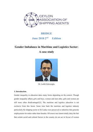 BRIDGE
June 2018 2nd
Edition
Gender Imbalance in Maritime and Logistics Sector:
A case study
Dr. Lalith Edirisinghe
1. Introduction.
Gender inequality in education takes many forms depending on the context. Though
gender inequality affects girls and boys, women and men alike, girls and women are
still more often disadvantaged [1]. The maritime and logistics education is not
exclusive from this factor. Some time back the maritime and logistics industry
particularly the shipping sector in Sri Lanka were perceived as industries that generate
employments for males rather than females. Of course one cannot totally deny the fact
that certain social and cultural factors in the country do not act in favour of women
 
