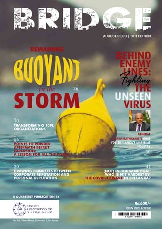 A QUARTERLY PUBLICATION BY
No 56, Ward Place, Colombo 7, Sri Lanka
Rs.600/-
20 41
AUGUST 2020 | 9TH EDITION
ISSN 265 l-026X
DRAWING PARALLELS BETWEEN
CORPORATE REPUTATION AND
PERSONAL REPUTATION
56
POINTS TO PONDER
AFTERMATH BEIRUT
EXPLOSION:
A LESSON FOR ALL THE PORTS
10
TRANSFORMING 10PL
ORGANIZATIONS
(NOT) IN THE SAME BOAT:
WHO IS HIT HARDEST BY
THE COVID-19 WAVE IN SRI LANKA?
GENERAL
DAYA RATNAYAKE’S GOAL
FOR SRI LANKA’S MARITIME
INDUSTRY
36
30
 