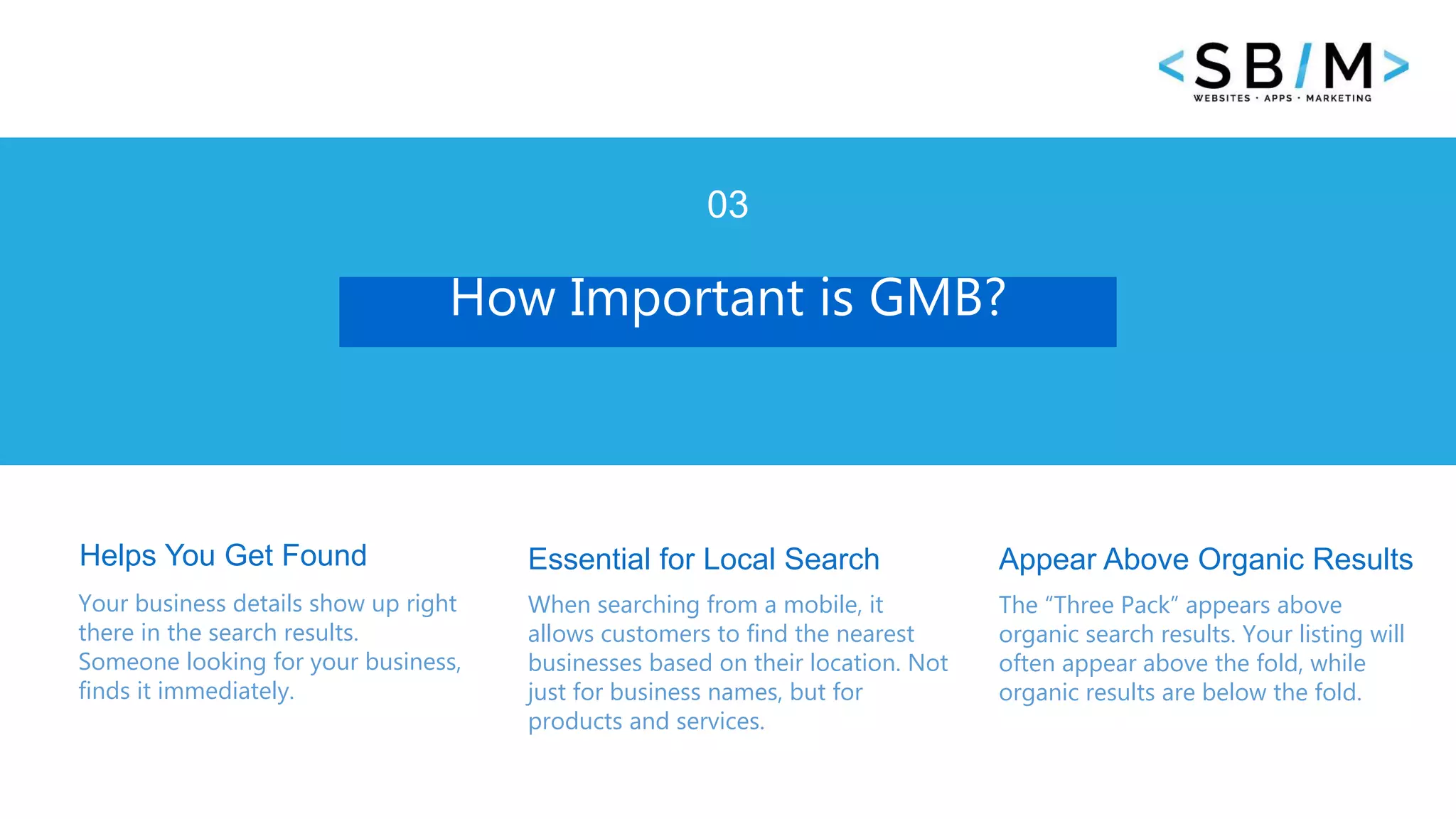 4 www.businesstemplates.com
How Important is GMB?
03
Helps You Get Found
Your business details show up right
there in the search results.
Someone looking for your business,
finds it immediately.
Essential for Local Search
When searching from a mobile, it
allows customers to find the nearest
businesses based on their location. Not
just for business names, but for
products and services.
The “Three Pack” appears above
organic search results. Your listing will
often appear above the fold, while
organic results are below the fold.
Appear Above Organic Results
 