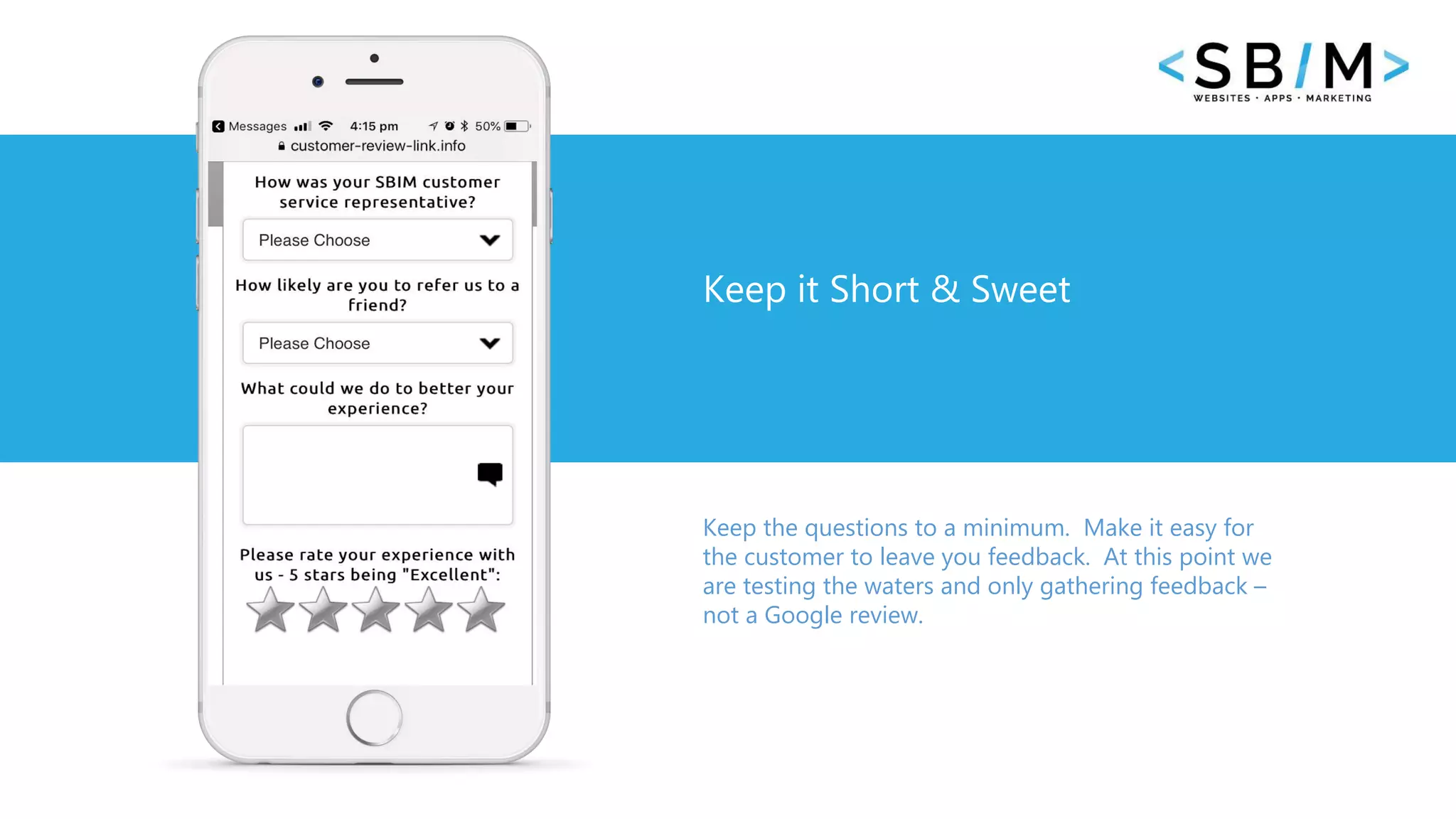 42 www.businesstemplates.com
Keep it Short & Sweet
Keep the questions to a minimum. Make it easy for
the customer to leave you feedback. At this point we
are testing the waters and only gathering feedback –
not a Google review.
 