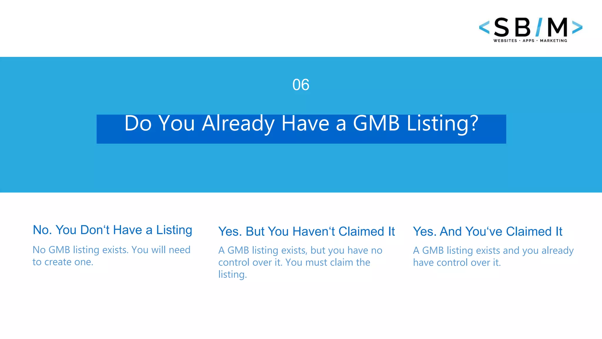 7 www.businesstemplates.com
Do You Already Have a GMB Listing?
06
No. You Don‘t Have a Listing
No GMB listing exists. You will need
to create one.
Yes. But You Haven‘t Claimed It
A GMB listing exists, but you have no
control over it. You must claim the
listing.
A GMB listing exists and you already
have control over it.
Yes. And You‘ve Claimed It
 