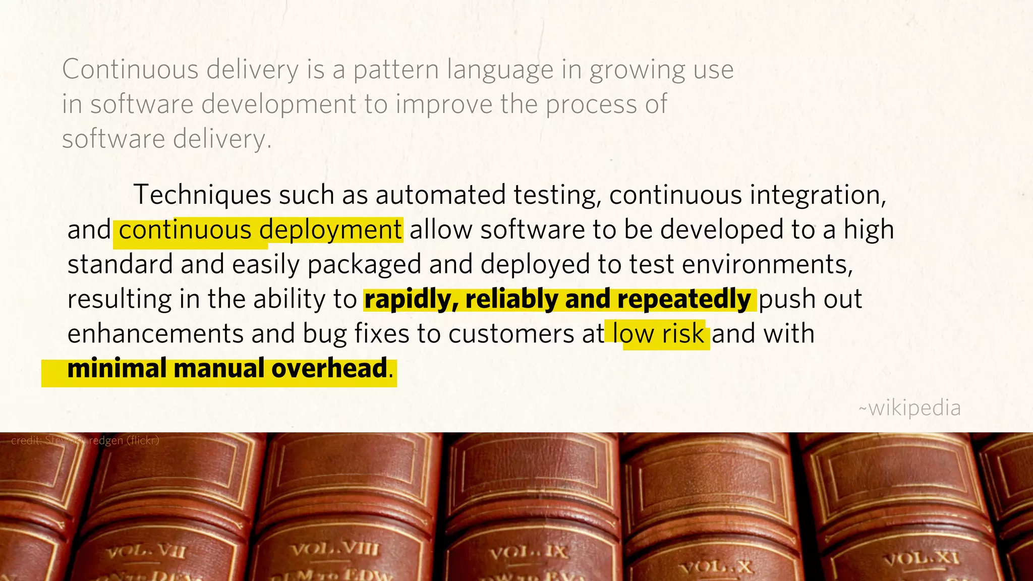 Continuous delivery is a pattern language in growing use
          in software development to improve the process of
          software delivery.
                 Techniques such as automated testing, continuous integration,
           and continuous deployment allow software to be developed to a high
           standard and easily packaged and deployed to test environments,
           resulting in the ability to rapidly, reliably and repeatedly push out
           enhancements and bug ﬁxes to customers at low risk and with
           minimal manual overhead.
                                                                            ~wikipedia
credit: Stewart, redgen (ﬂickr)
 
