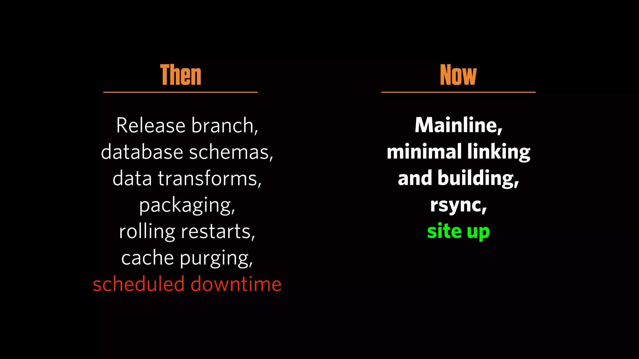 Then                 Now
  Release branch,        Mainline,
 database schemas,     minimal linking
  data transforms,      and building,
     packaging,            rsync,
   rolling restarts,       site up
   cache purging,
scheduled downtime
 