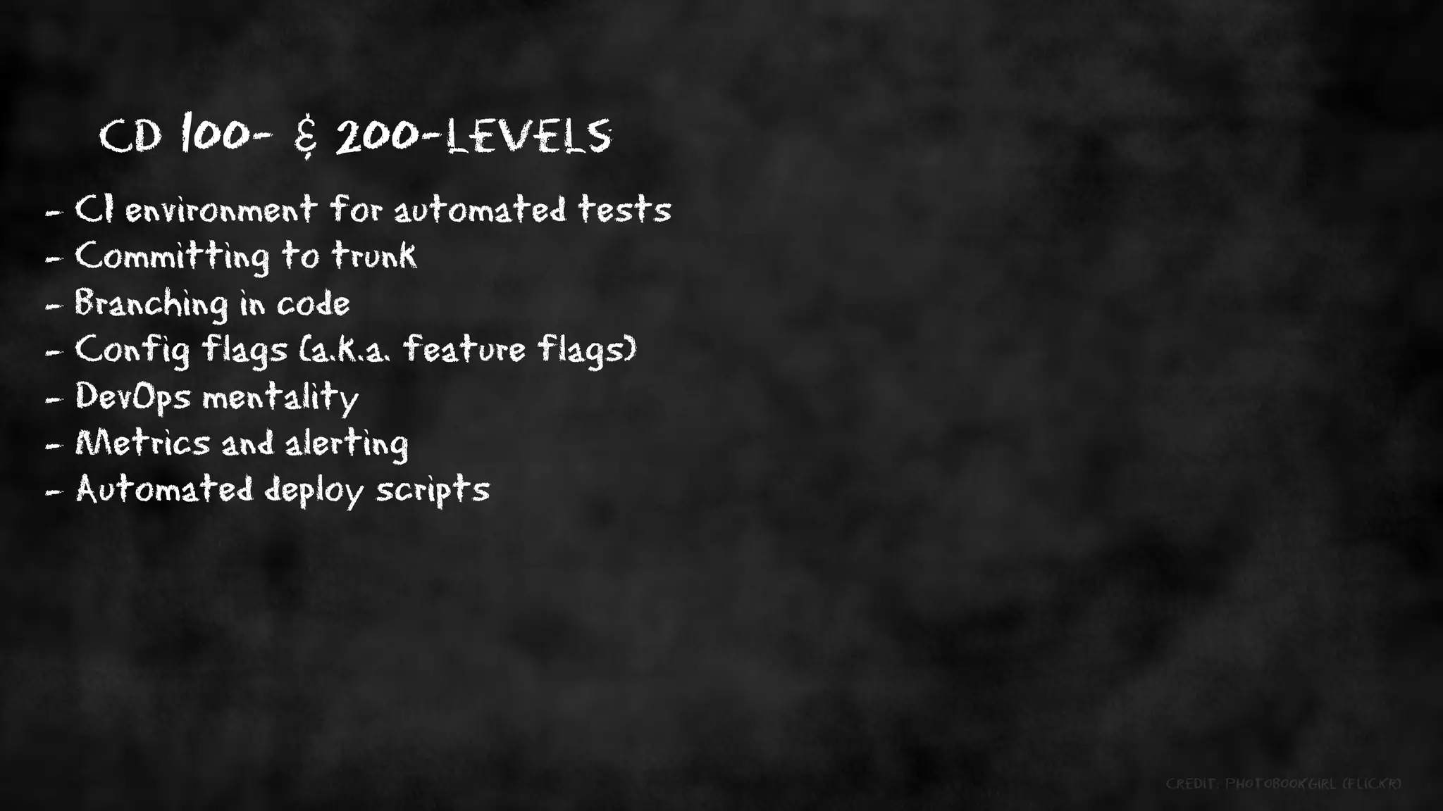 CD 100- & 200-levels
- CI environment for automated tests
- Committing to trunk
- Branching in code
- Config flags (a.k.a. feature flags)
- DevOps mentality
- Metrics and alerting
- Automated deploy scripts




                                        credit: photobookgirl (flickr)
 