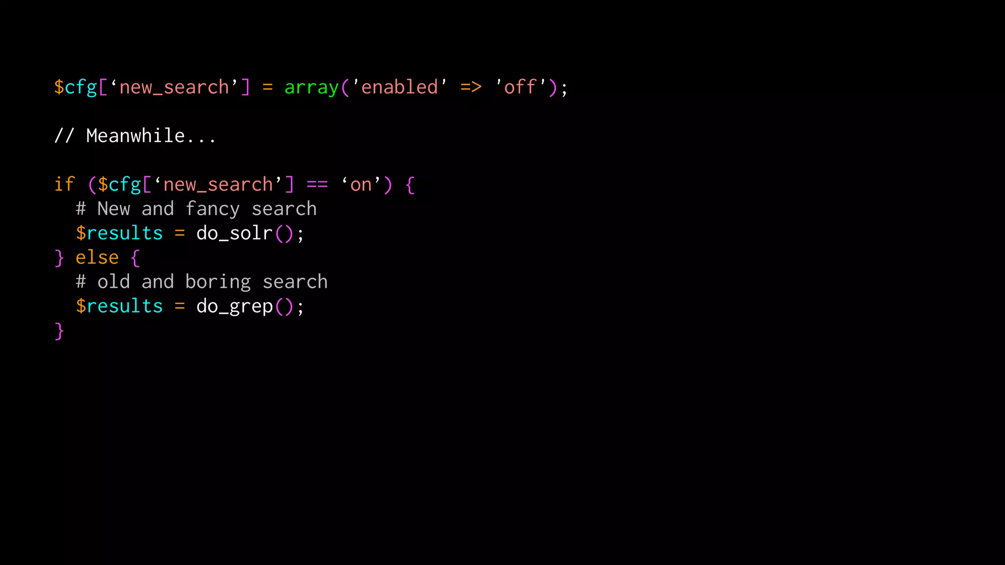 $cfg[‘new_search’] = array('enabled' => 'off');

// Meanwhile...

if ($cfg[‘new_search’] == ‘on’) {
  # New and fancy search
  $results = do_solr();
} else {
  # old and boring search
  $results = do_grep();
}
 