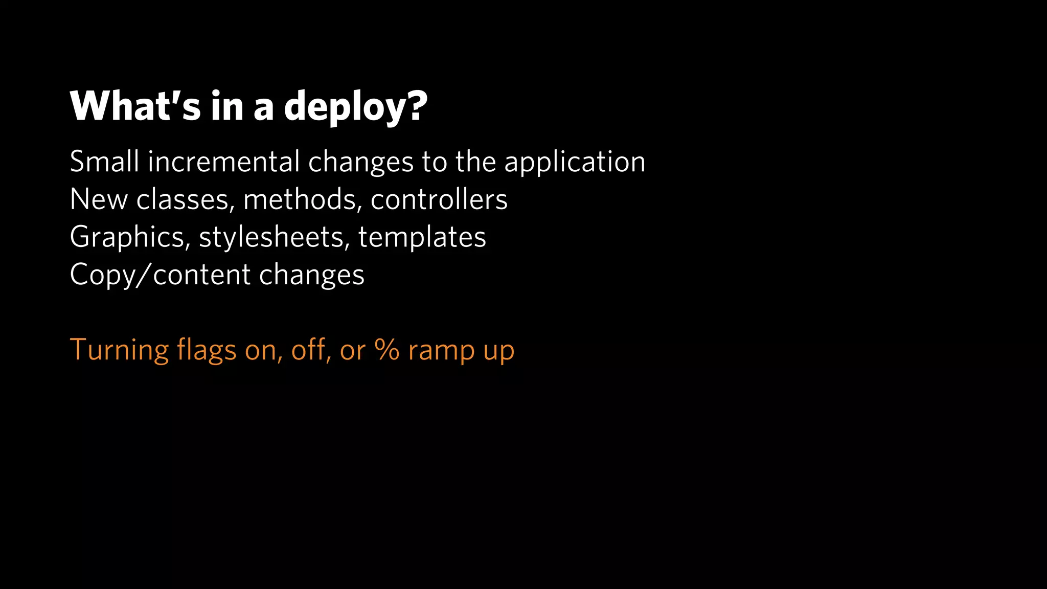 What’s in a deploy?
Small incremental changes to the application
New classes, methods, controllers
Graphics, stylesheets, templates
Copy/content changes

Turning ﬂags on, oﬀ, or % ramp up
 
