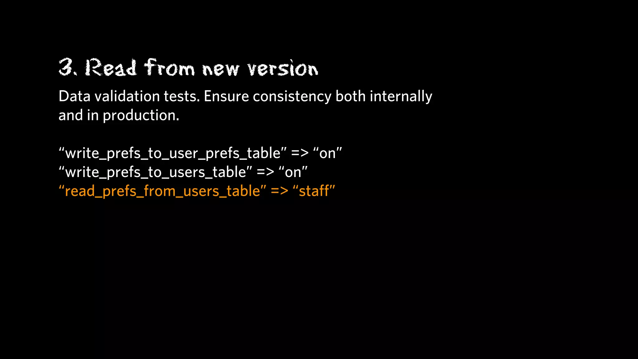 3. Read from new version
Data validation tests. Ensure consistency both internally
and in production.

“write_prefs_to_user_prefs_table” => “on”
“write_prefs_to_users_table” => “on”
“read_prefs_from_users_table” => “staﬀ”
 