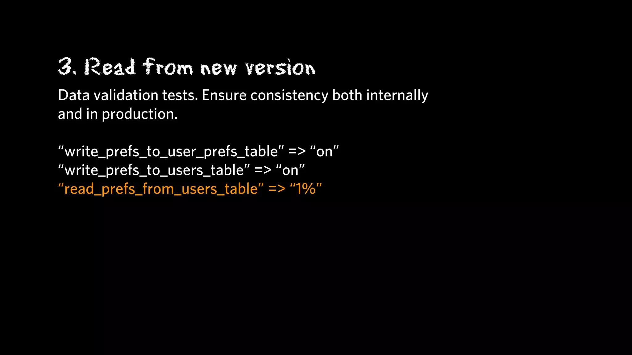 3. Read from new version
Data validation tests. Ensure consistency both internally
and in production.

“write_prefs_to_user_prefs_table” => “on”
“write_prefs_to_users_table” => “on”
“read_prefs_from_users_table” => “1%”
 