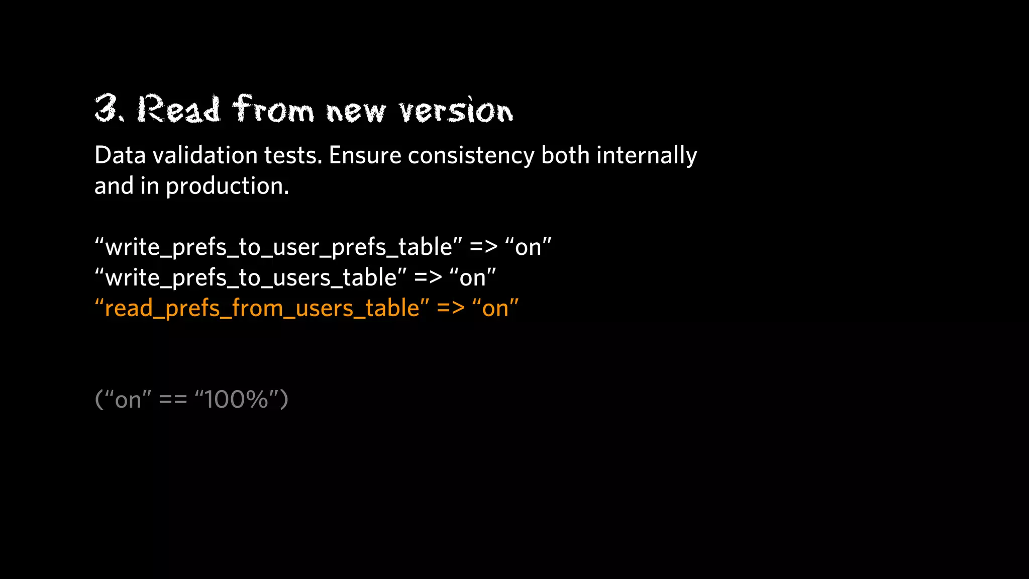 3. Read from new version
Data validation tests. Ensure consistency both internally
and in production.

“write_prefs_to_user_prefs_table” => “on”
“write_prefs_to_users_table” => “on”
“read_prefs_from_users_table” => “on”


(“on” == “100%”)
 