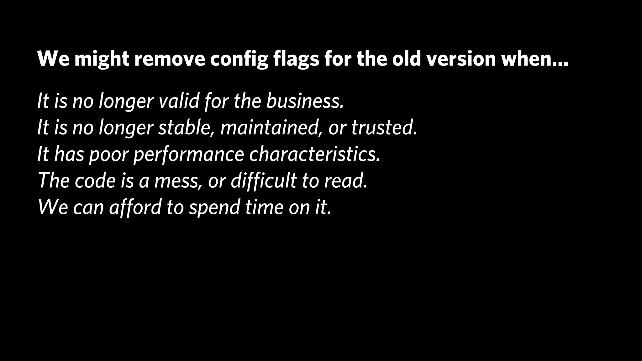 We might remove conﬁg ﬂags for the old version when...
It is no longer valid for the business.
It is no longer stable, maintained, or trusted.
It has poor performance characteristics.
The code is a mess, or diﬃcult to read.
We can aﬀord to spend time on it.
 