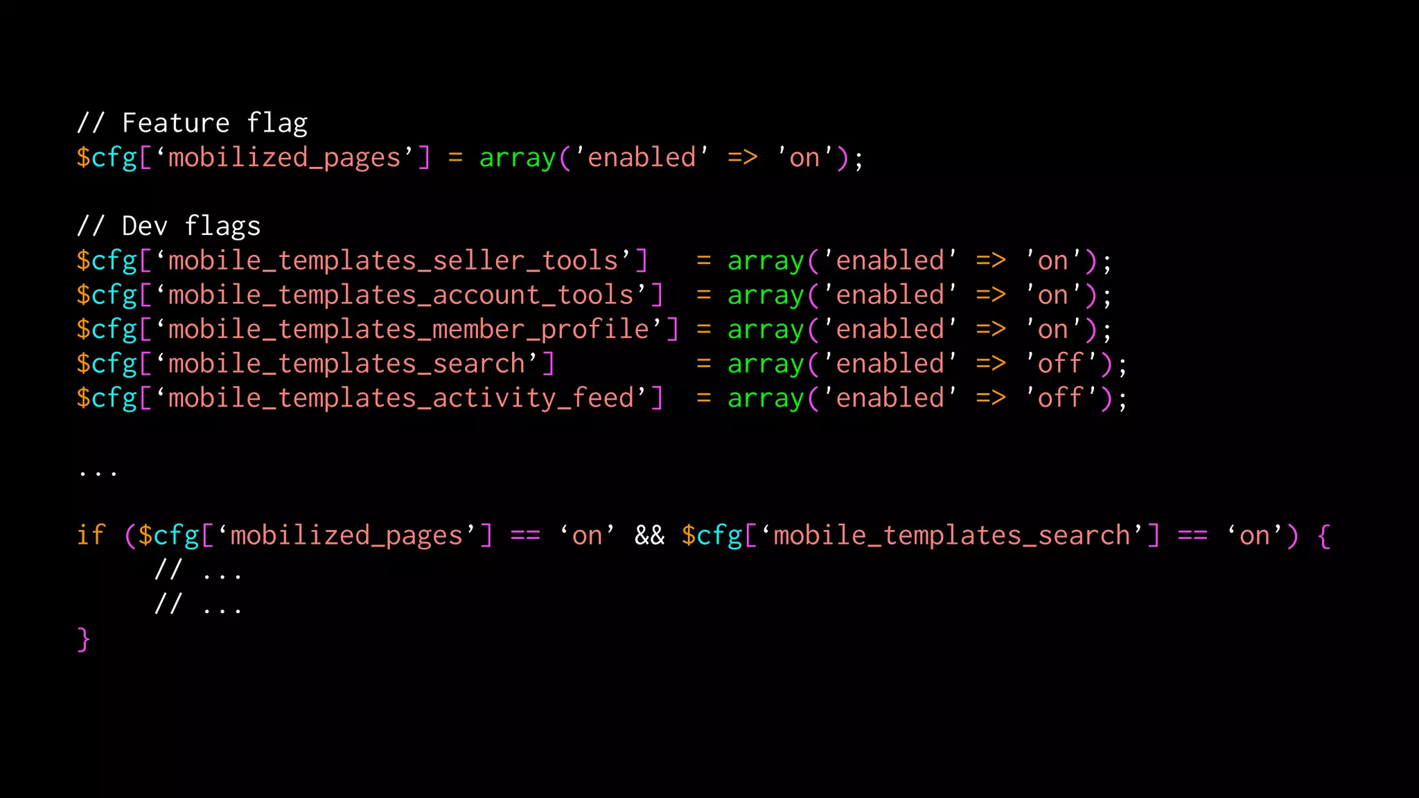 // Feature flag
$cfg[‘mobilized_pages’] = array('enabled' => 'on');

// Dev flags
$cfg[‘mobile_templates_seller_tools’]     =   array('enabled'   =>   'on');
$cfg[‘mobile_templates_account_tools’]    =   array('enabled'   =>   'on');
$cfg[‘mobile_templates_member_profile’]   =   array('enabled'   =>   'on');
$cfg[‘mobile_templates_search’]           =   array('enabled'   =>   'off');
$cfg[‘mobile_templates_activity_feed’]    =   array('enabled'   =>   'off');

...

if ($cfg[‘mobilized_pages’] == ‘on’ && $cfg[‘mobile_templates_search’] == ‘on’) {
     // ...
     // ...
}
 