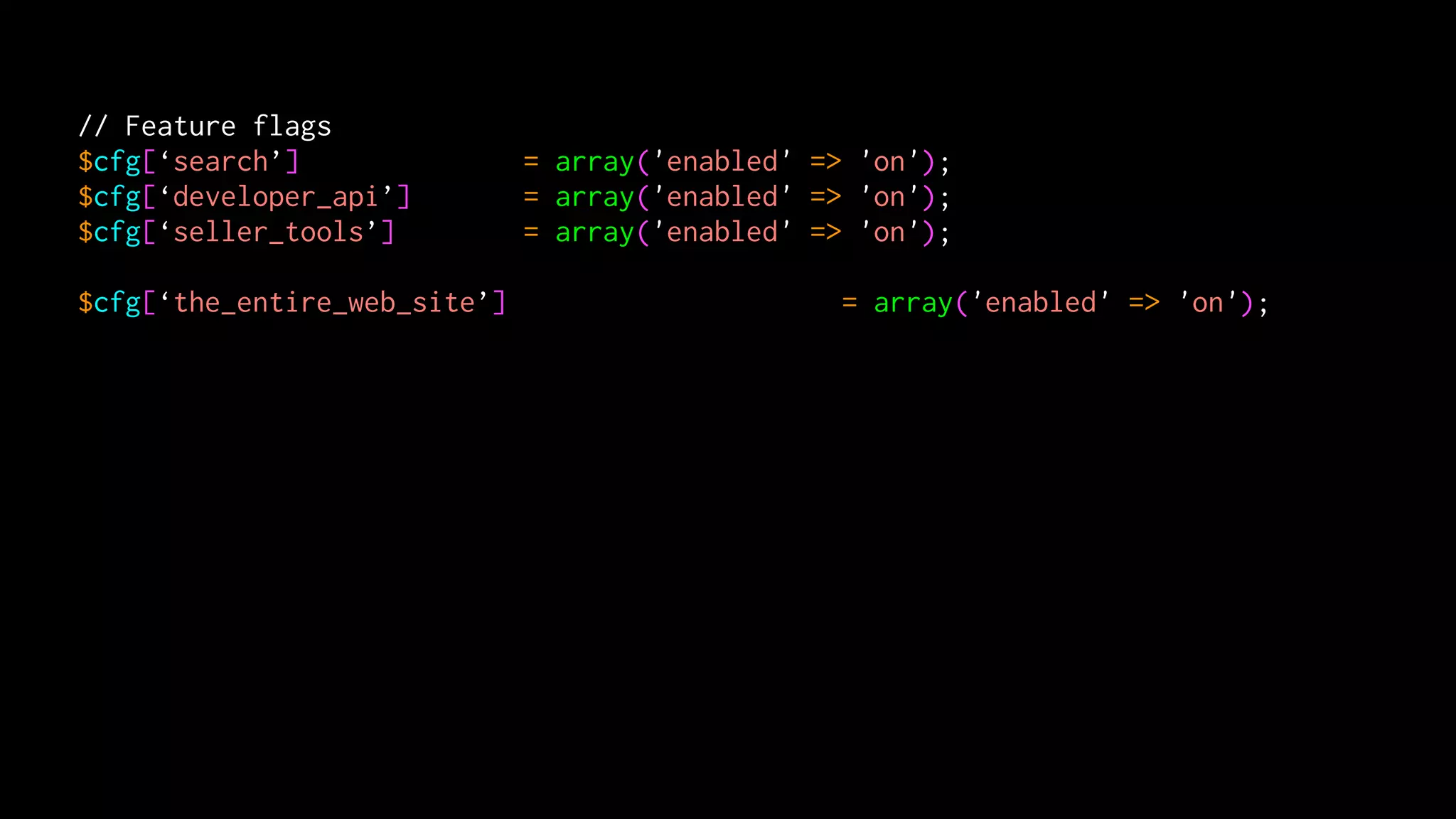 // Feature flags
$cfg[‘search’]                = array('enabled' => 'on');
$cfg[‘developer_api’]         = array('enabled' => 'on');
$cfg[‘seller_tools’]          = array('enabled' => 'on');

$cfg[‘the_entire_web_site’]                       = array('enabled' => 'on');
 