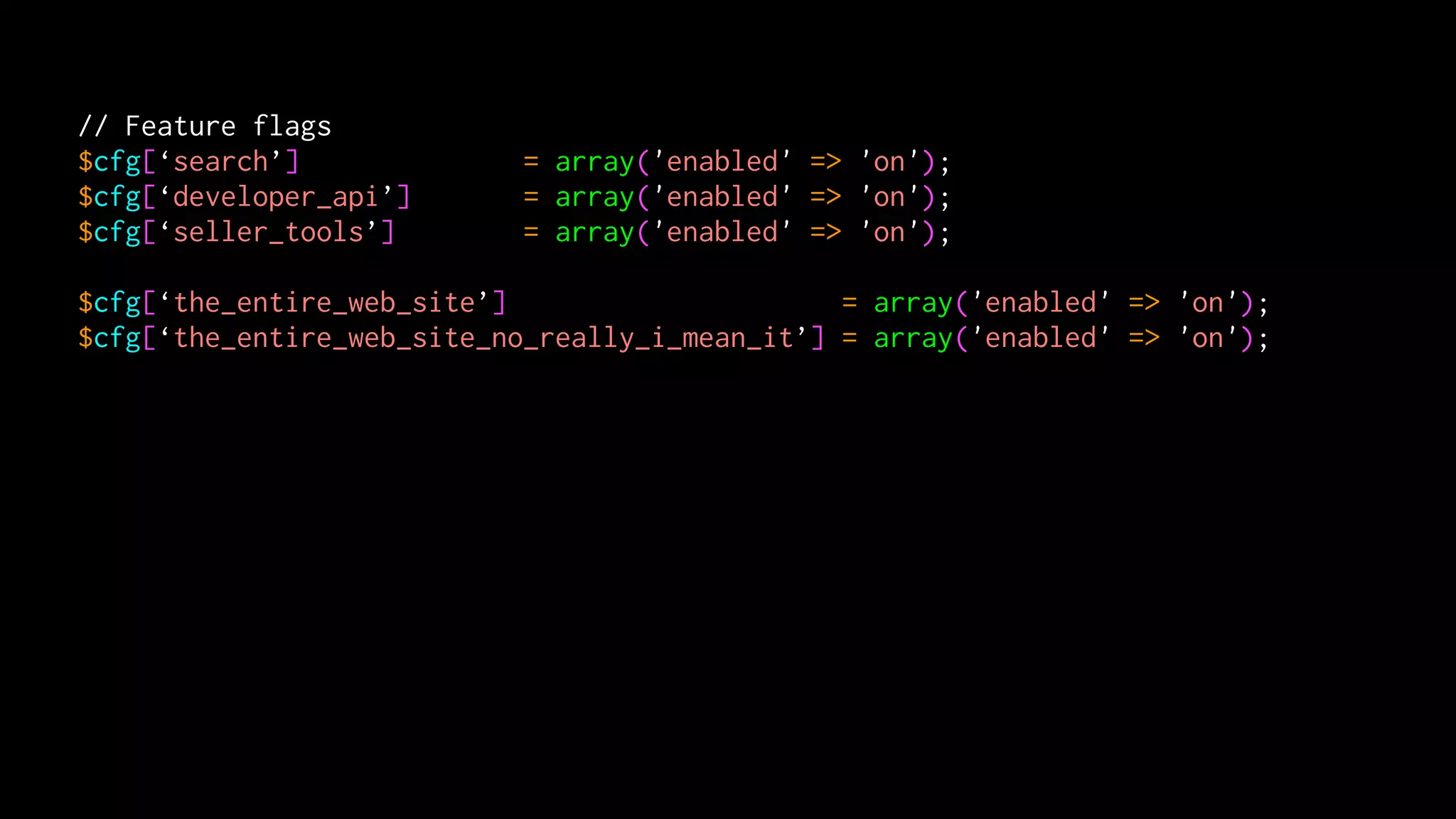 // Feature flags
$cfg[‘search’]              = array('enabled' => 'on');
$cfg[‘developer_api’]       = array('enabled' => 'on');
$cfg[‘seller_tools’]        = array('enabled' => 'on');

$cfg[‘the_entire_web_site’]                     = array('enabled' => 'on');
$cfg[‘the_entire_web_site_no_really_i_mean_it’] = array('enabled' => 'on');
 