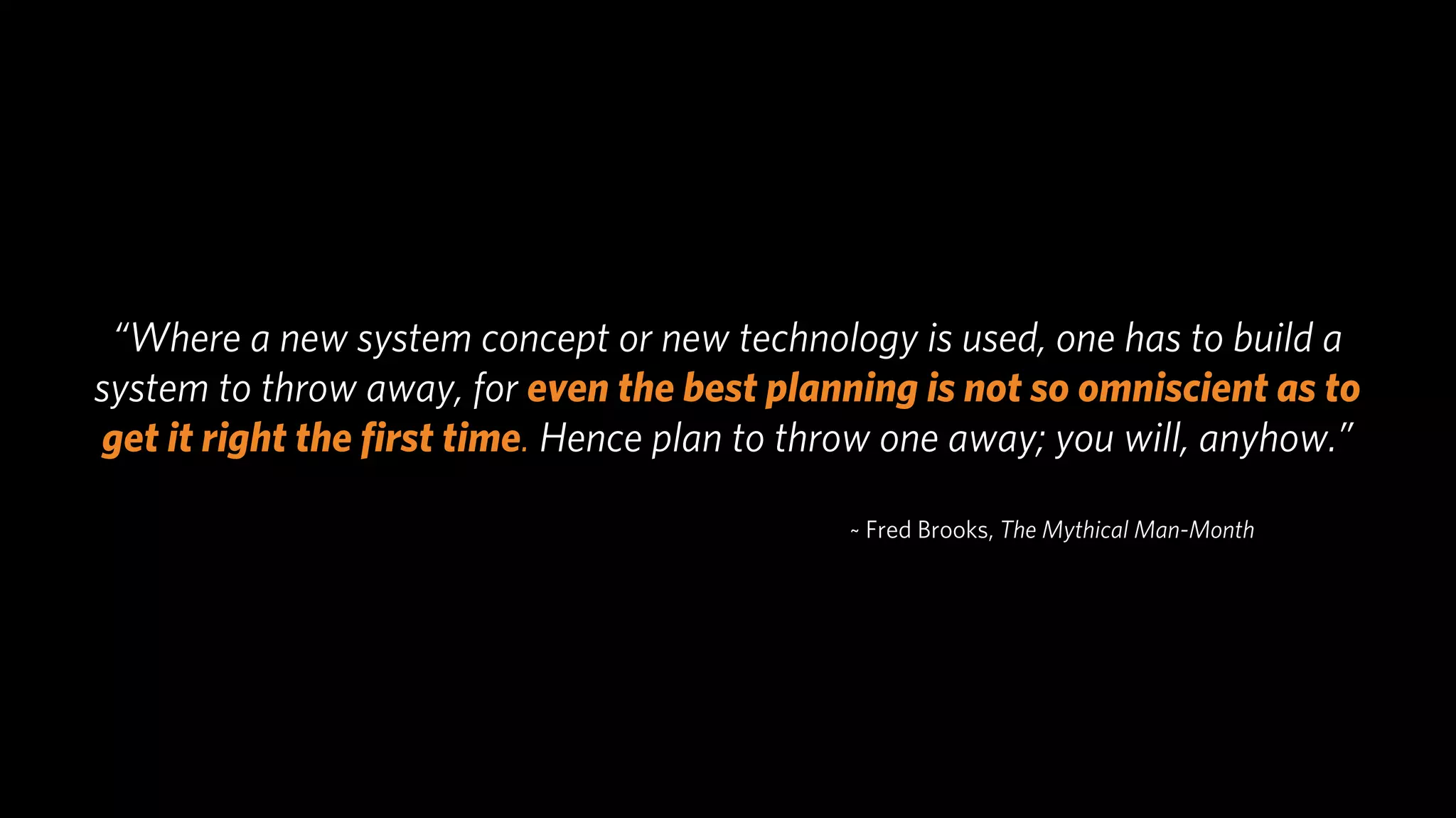 “Where a new system concept or new technology is used, one has to build a
system to throw away, for even the best planning is not so omniscient as to
get it right the ﬁrst time. Hence plan to throw one away; you will, anyhow.”

                                             ~ Fred Brooks, The Mythical Man-Month
 