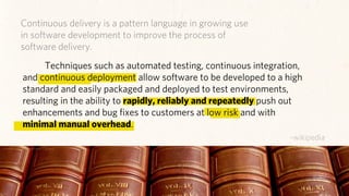 Continuous delivery is a pattern language in growing use
          in software development to improve the process of
          software delivery.
                 Techniques such as automated testing, continuous integration,
           and continuous deployment allow software to be developed to a high
           standard and easily packaged and deployed to test environments,
           resulting in the ability to rapidly, reliably and repeatedly push out
           enhancements and bug ﬁxes to customers at low risk and with
           minimal manual overhead.
                                                                            ~wikipedia
credit: Stewart, redgen (ﬂickr)
 