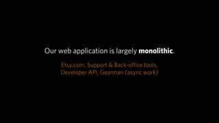 Our web application is largely monolithic.
     Etsy.com, Support & Back-oﬃce tools,
     Developer API, Gearman (async work)
 