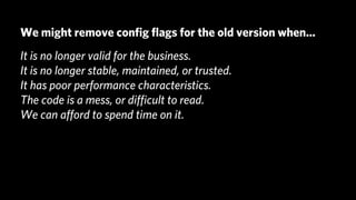 We might remove conﬁg ﬂags for the old version when...
It is no longer valid for the business.
It is no longer stable, maintained, or trusted.
It has poor performance characteristics.
The code is a mess, or diﬃcult to read.
We can aﬀord to spend time on it.
 