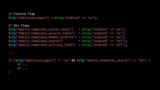 // Feature flag
$cfg[‘mobilized_pages’] = array('enabled' => 'on');

// Dev flags
$cfg[‘mobile_templates_seller_tools’]     =   array('enabled'   =>   'on');
$cfg[‘mobile_templates_account_tools’]    =   array('enabled'   =>   'on');
$cfg[‘mobile_templates_member_profile’]   =   array('enabled'   =>   'on');
$cfg[‘mobile_templates_search’]           =   array('enabled'   =>   'off');
$cfg[‘mobile_templates_activity_feed’]    =   array('enabled'   =>   'off');

...

if ($cfg[‘mobilized_pages’] == ‘on’ && $cfg[‘mobile_templates_search’] == ‘on’) {
     // ...
     // ...
}
 