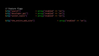 // Feature flags
$cfg[‘search’]                = array('enabled' => 'on');
$cfg[‘developer_api’]         = array('enabled' => 'on');
$cfg[‘seller_tools’]          = array('enabled' => 'on');

$cfg[‘the_entire_web_site’]                       = array('enabled' => 'on');
 