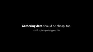 Gathering data should be cheap, too.
        staﬀ, opt-in prototypes, 1%
 