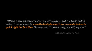 “Where a new system concept or new technology is used, one has to build a
system to throw away, for even the best planning is not so omniscient as to
get it right the ﬁrst time. Hence plan to throw one away; you will, anyhow.”

                                             ~ Fred Brooks, The Mythical Man-Month
 