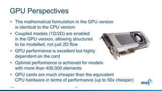•The mathematical formulation in the GPU versionis identical to the CPU version 
•Coupled models (1D/2D) are enabledin the GPU version, allowing structuresto be modelled, not just 2D flow 
•GPU performance is excellent but highlydependent on the card 
•Optimal performance is achieved for modelswith more than 400,000 elements 
•GPU cards are much cheaper than the equivalentCPU hardware in terms of performance (up to 50x cheaper) 
© DHI #25 
GPU Perspectives  