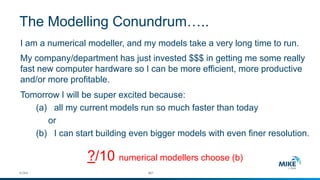 I am a numerical modeller, and my models take a very long time to run. 
My company/department has just invested $$$ in getting me some really fast new computer hardware so I can be more efficient, more productive and/or more profitable. 
Tomorrow I will be super excited because: 
(a)all my current models run so much faster than today 
or 
(b) I can start building even bigger models with even finer resolution. 
?/10 numerical modellerschoose (b) 
© DHI #27 
The Modelling Conundrum…..  