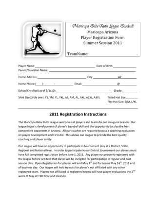 Maricopa Arizona
                                                    Player Registration Form
                                                     Summer Session 2011

                                        TeamName:________________________________.

Player Name:_______________________________________ Date of Birth:_______________
Parent/Guardian Name: _________________________________________________________

Home Address:________________________________ City:________________,AZ__________

Home Phone:(____)_______-____________ Email:_______________________@___________

School Enrolled (as of 9/1/10):____________________________________ Grade:__________

Shirt Size(circle one): YS, YM, YL, YXL, AS, AM, AL, AXL, A2XL, A3XL     Fitted Hat Size________
                                                                         Flex Hat Size: S/M, L/XL



                         2011 Registration Instructions
The Maricopa Babe Ruth League welcomes all players and teams to our inaugural season. Our
league focus is development of player’s baseball skill and the opportunity to play the best
competitive opponents in Arizona. All our coaches are required to pass a coaching evaluation
on player development and First Aid. This allows our league to provide the best quality
coaching and player safety.

Our league will have an opportunity to participate in tournament play at a District, State,
Regional and National level. In order to participate in our District tournament our players must
have full completed registration before June 1, 2011. Any player not properly registered with
the league before set date that player will be ineligible for participation in regular and post
season play. Open Registration for players will end May 7th and for teams May 14th, 2011 end
of business day. Our league will hold try outs for player’s not affiliated with any other
registered team. Players not affiliated to registered teams will have player evaluations the 2 nd
week of May at TBD time and location.
 