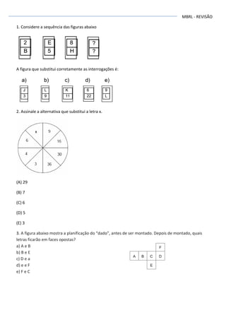 MBRL - REVISÃO
1. Considere a sequência das figuras abaixo
A figura que substitui corretamente as interrogações é:
2. Assinale a alternativa que substitui a letra x.
(A) 29
(B) 7
(C) 6
(D) 5
(E) 3
3. A figura abaixo mostra a planificação do “dado”, antes de ser montado. Depois de montado, quais
letras ficarão em faces opostas?
a) A e B
b) B e E
c) D e a
d) e e F
e) F e C