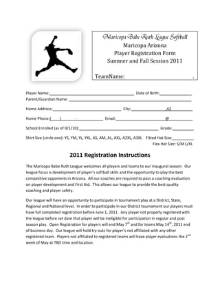 Maricopa Arizona
                                                 Player Registration Form
                                               Summer and Fall Session 2011

                                        TeamName:________________________________.

Player Name:_______________________________________ Date of Birth:_______________
Parent/Guardian Name: _________________________________________________________

Home Address:________________________________ City:________________,AZ__________

Home Phone:(____)_______-____________ Email:_______________________@___________

School Enrolled (as of 9/1/10):____________________________________ Grade:__________

Shirt Size (circle one): YS, YM, YL, YXL, AS, AM, AL, AXL, A2XL, A3XL Fitted Hat Size:__________
                                                                          Flex Hat Size: S/M L/XL

                         2011 Registration Instructions
The Maricopa Babe Ruth League welcomes all players and teams to our inaugural season. Our
league focus is development of player’s softball skills and the opportunity to play the best
competitive opponents in Arizona. All our coaches are required to pass a coaching evaluation
on player development and First Aid. This allows our league to provide the best quality
coaching and player safety.

Our league will have an opportunity to participate in tournament play at a District, State,
Regional and National level. In order to participate in our District tournament our players must
have full completed registration before June 1, 2011. Any player not properly registered with
the league before set date that player will be ineligible for participation in regular and post
season play. Open Registration for players will end May 7th and for teams May 14th, 2011 end
of business day. Our league will hold try outs for player’s not affiliated with any other
registered team. Players not affiliated to registered teams will have player evaluations the 2 nd
week of May at TBD time and location.
 