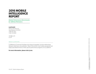 18 of 18 | Mobile Intelligence Report
CJ AFFILIATE
530 East Montecito St.
Santa Barbara, CA 93103
T 800-761-1072
F 805-730-8001
sales@cj.com
cj.com
ABOUT CJ AFFILIATE
CJ Affiliate by Conversant facilitates and supports equitable, lucrative relationships
between advertisers and publishers. Many of the world’s most widely recognized and
highly specialized brands run their pay-for-performance programs on CJ’s platform.
For more information, please visit cj.com.
2016 MOBILE
INTELLIGENCE
REPORT
Mobile Performance Benchmarks
for Affiliate Marketers
©2016COMMISSIONJUNCTIONLLC.ALLNAMESANDLOGOSARETRADEMARKSORREGISTEREDTRADEMARKSOFTHEIRRESPECTIVEOWNERS.
2477_MobileIntelligneceReport_WP_25April2016
 