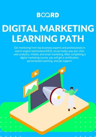 DIGITAL MARKETING
LEARNING PATH
Get mentoring from top business experts and professionals in
search engine optimization(SEO), social media, pay-per-click,
web analytics, mobile, and email marketing. After completing a
digital marketing course, you will get a certification,
personalized coaching, and job support.
 