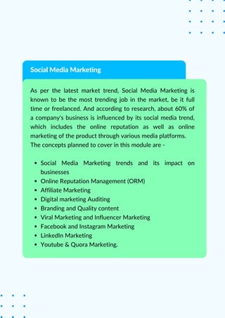 Social Media Marketing trends and its impact on
businesses
Online Reputation Management (ORM)
Affiliate Marketing
Digital marketing Auditing
Branding and Quality content
Viral Marketing and Influencer Marketing
Facebook and Instagram Marketing
LinkedIn Marketing
Youtube & Quora Marketing.
As per the latest market trend, Social Media Marketing is
known to be the most trending job in the market, be it full
time or freelanced. And according to research, about 60% of
a company's business is influenced by its social media trend,
which includes the online reputation as well as online
marketing of the product through various media platforms.
The concepts planned to cover in this module are -
Social Media Marketing
 