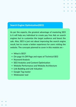 What is SEO?
On-page Vs Off Page and ropes of Technical SEO
Keyword Analysis
SEO Analytics and Content Optimisation
Website Performance and Website Architecture
Link Building and Link Valuation
Google Tag master
Webmaster tool
As per the experts, the greatest advantage of mastering SEO
is it will help any individual to create pay free Ads on search
engines but to customize the target audience and boost the
sale. Also, SEO is just not about improving the search engine
result, but to create a better experience for users visiting the
website. The concepts planned to cover in this module are -
Search Engine Optimization(SEO)
 
