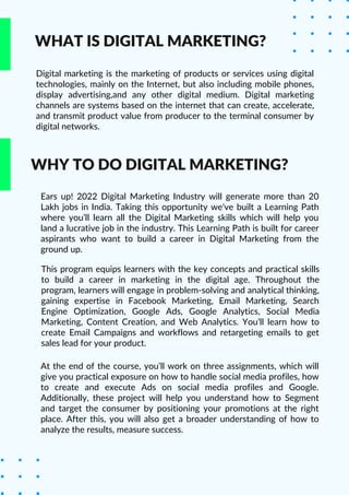 WHAT IS DIGITAL MARKETING?
Digital marketing is the marketing of products or services using digital
technologies, mainly on the Internet, but also including mobile phones,
display advertising,and any other digital medium. Digital marketing
channels are systems based on the internet that can create, accelerate,
and transmit product value from producer to the terminal consumer by
digital networks.
WHY TO DO DIGITAL MARKETING?
Ears up! 2022 Digital Marketing Industry will generate more than 20
Lakh jobs in India. Taking this opportunity we've built a Learning Path
where you’ll learn all the Digital Marketing skills which will help you
land a lucrative job in the industry. This Learning Path is built for career
aspirants who want to build a career in Digital Marketing from the
ground up.
This program equips learners with the key concepts and practical skills
to build a career in marketing in the digital age. Throughout the
program, learners will engage in problem-solving and analytical thinking,
gaining expertise in Facebook Marketing, Email Marketing, Search
Engine Optimization, Google Ads, Google Analytics, Social Media
Marketing, Content Creation, and Web Analytics. You’ll learn how to
create Email Campaigns and workflows and retargeting emails to get
sales lead for your product.
At the end of the course, you’ll work on three assignments, which will
give you practical exposure on how to handle social media profiles, how
to create and execute Ads on social media profiles and Google.
Additionally, these project will help you understand how to Segment
and target the consumer by positioning your promotions at the right
place. After this, you will also get a broader understanding of how to
analyze the results, measure success.
 