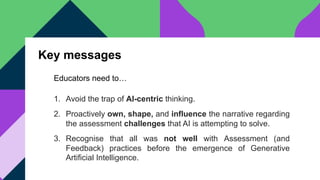 Key messages
1. Avoid the trap of AI-centric thinking.
2. Proactively own, shape, and influence the narrative regarding
the assessment challenges that AI is attempting to solve.
3. Recognise that all was not well with Assessment (and
Feedback) practices before the emergence of Generative
Artificial Intelligence.
Educators need to…
 