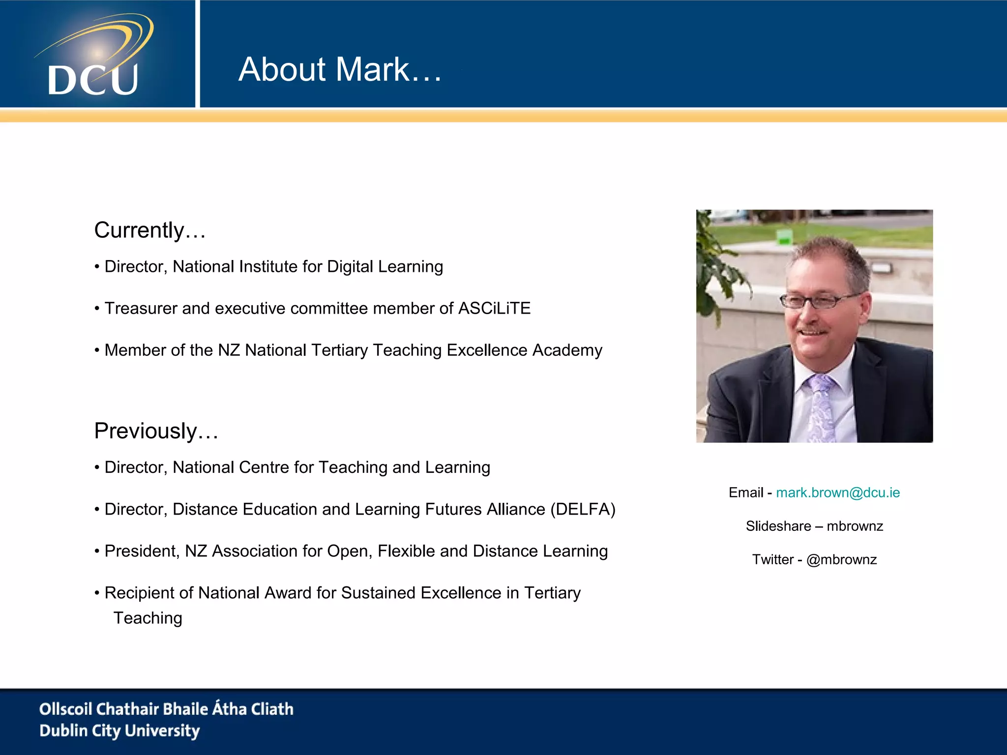 About Mark…

Currently…
• Director, National Institute for Digital Learning
• Treasurer and executive committee member of ASCiLiTE
• Member of the NZ National Tertiary Teaching Excellence Academy

Previously…
• Director, National Centre for Teaching and Learning
• Director, Distance Education and Learning Futures Alliance (DELFA)
• President, NZ Association for Open, Flexible and Distance Learning
• Recipient of National Award for Sustained Excellence in Tertiary
Teaching

Email - mark.brown@dcu.ie
Slideshare – mbrownz
Twitter - @mbrownz

 