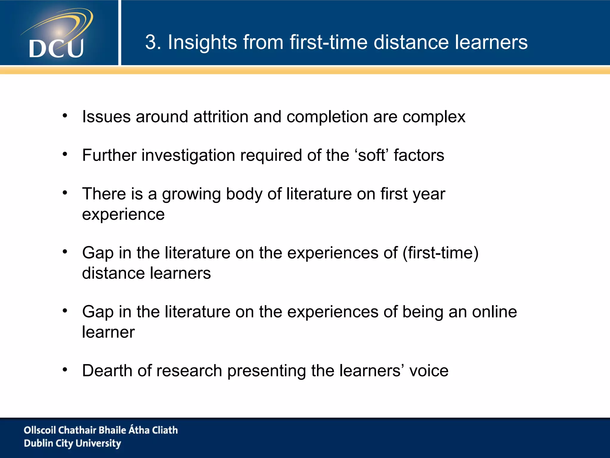 3. Insights from first-time distance learners

• Issues around attrition and completion are complex
• Further investigation required of the ‘soft’ factors
• There is a growing body of literature on first year
experience
• Gap in the literature on the experiences of (first-time)
distance learners
• Gap in the literature on the experiences of being an online
learner
• Dearth of research presenting the learners’ voice

 