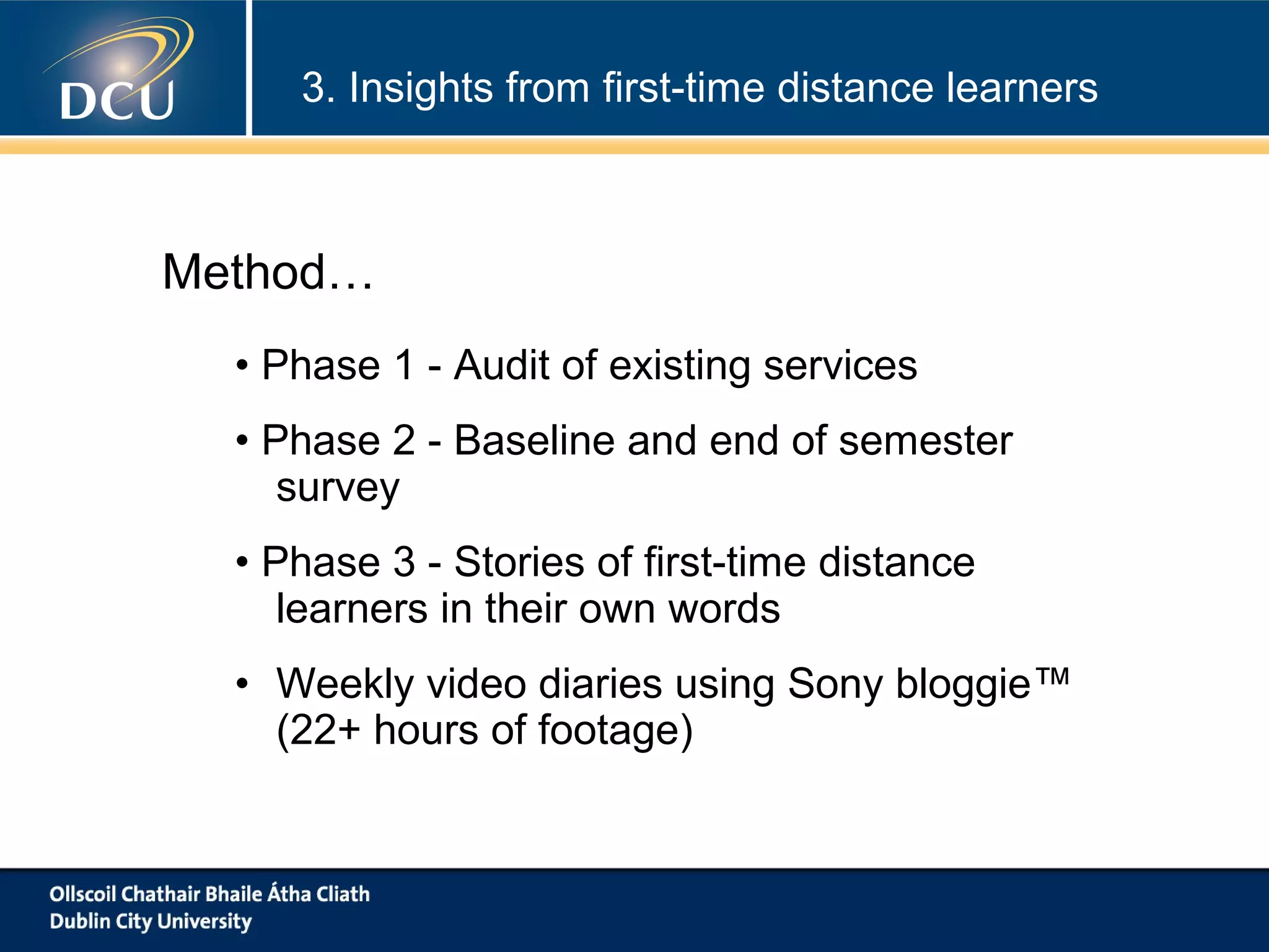 3. Insights from first-time distance learners

Method…
• Phase 1 - Audit of existing services
• Phase 2 - Baseline and end of semester
survey
• Phase 3 - Stories of first-time distance
learners in their own words
• Weekly video diaries using Sony bloggie™
(22+ hours of footage)

 