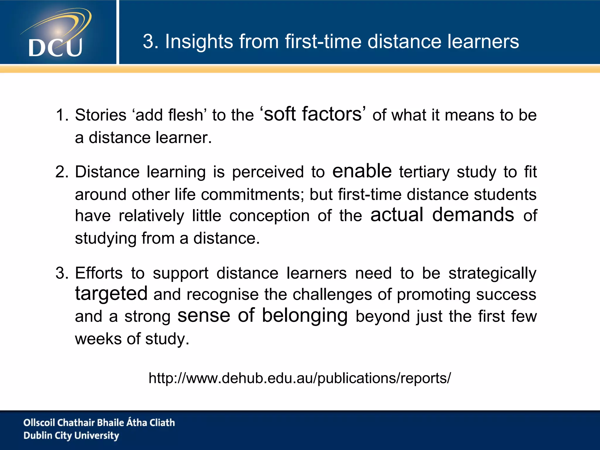 3. Insights from first-time distance learners

1. Stories ‘add flesh’ to the
a distance learner.

‘soft factors’ of what it means to be

2. Distance learning is perceived to enable tertiary study to fit
around other life commitments; but first-time distance students
have relatively little conception of the actual demands of
studying from a distance.
3. Efforts to support distance learners need to be strategically
targeted and recognise the challenges of promoting success
and a strong sense of belonging beyond just the first few
weeks of study.
http://www.dehub.edu.au/publications/reports/

 