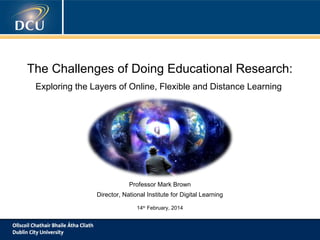 The Challenges of Doing Educational Research:
Exploring the Layers of Online, Flexible and Distance Learning

Professor Mark Brown
Director, National Institute for Digital Learning
14th February, 2014

 